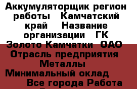 Аккумуляторщик(регион работы - Камчатский край) › Название организации ­ ГК Золото Камчатки, ОАО › Отрасль предприятия ­ Металлы › Минимальный оклад ­ 22 500 - Все города Работа » Вакансии   